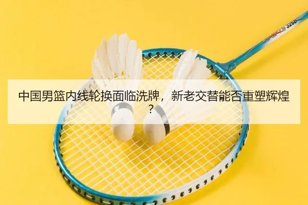 中国男篮内线轮换面临洗牌，新老交替能否重塑辉煌？