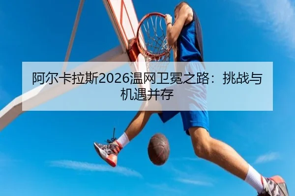 阿尔卡拉斯2026温网卫冕之路：挑战与机遇并存（www.ayx.com）